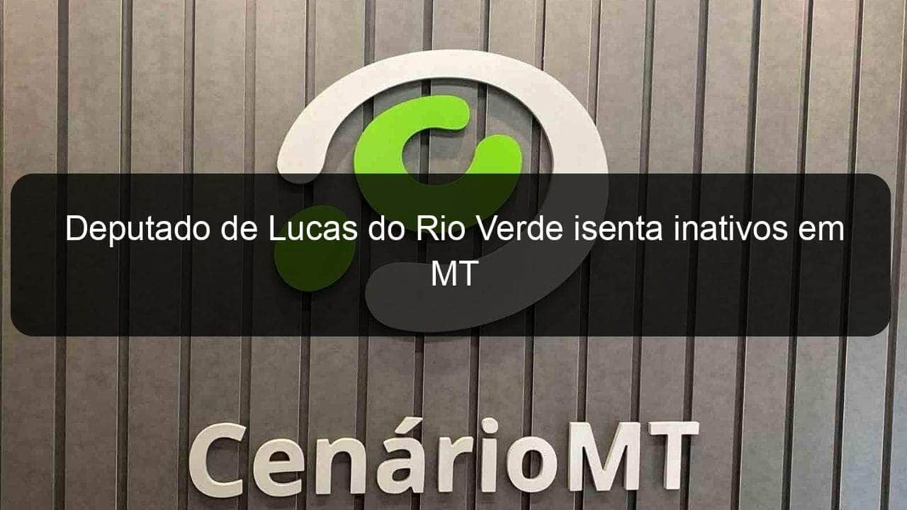 deputado de lucas do rio verde isenta inativos em mt 887128