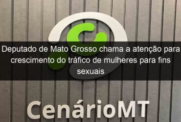 deputado de mato grosso chama a atencao para crescimento do trafico de mulheres para fins sexuais 1118310