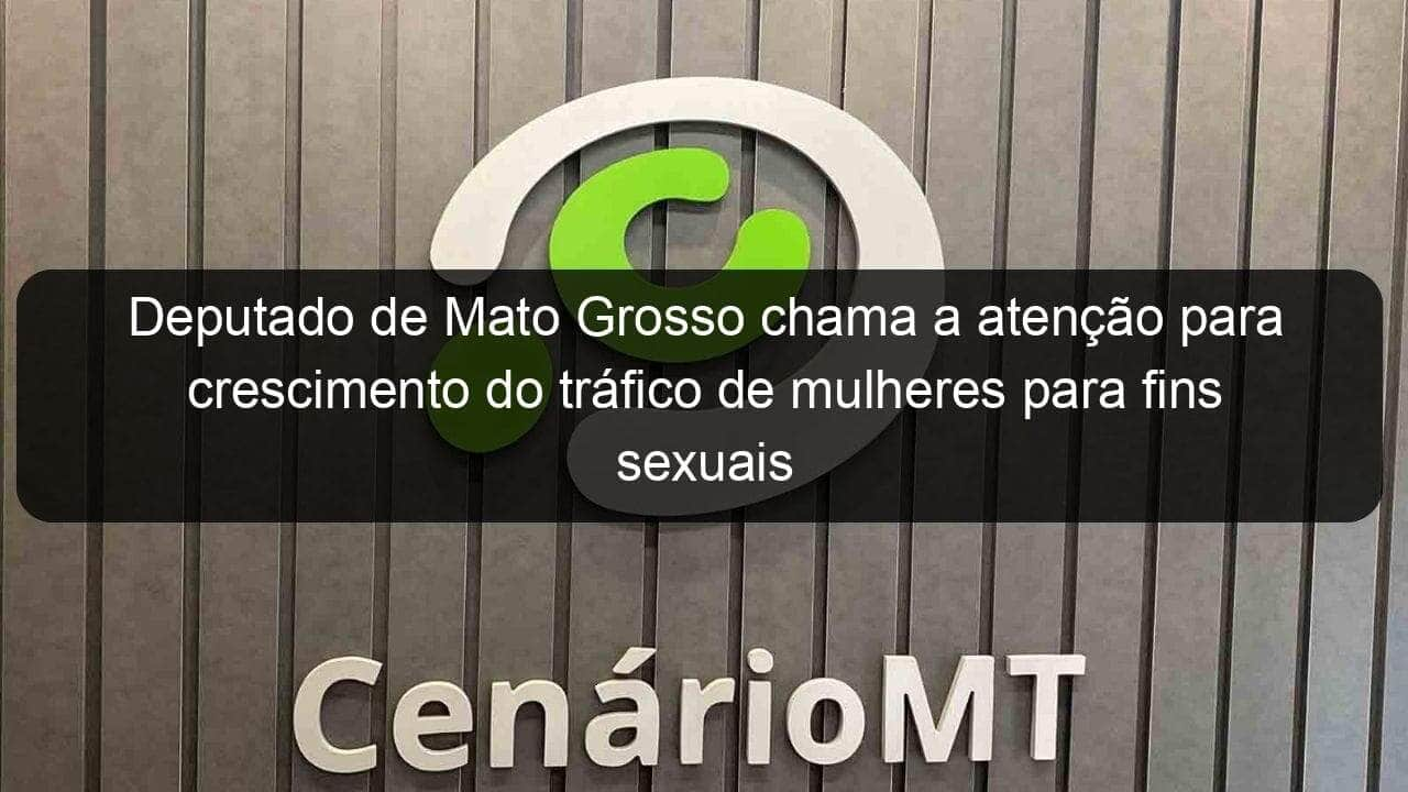 deputado de mato grosso chama a atencao para crescimento do trafico de mulheres para fins