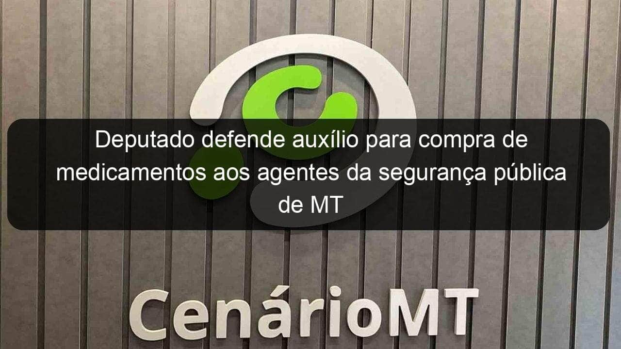 deputado defende auxilio para compra de medicamentos aos agentes da seguranca publica de mt 1035100