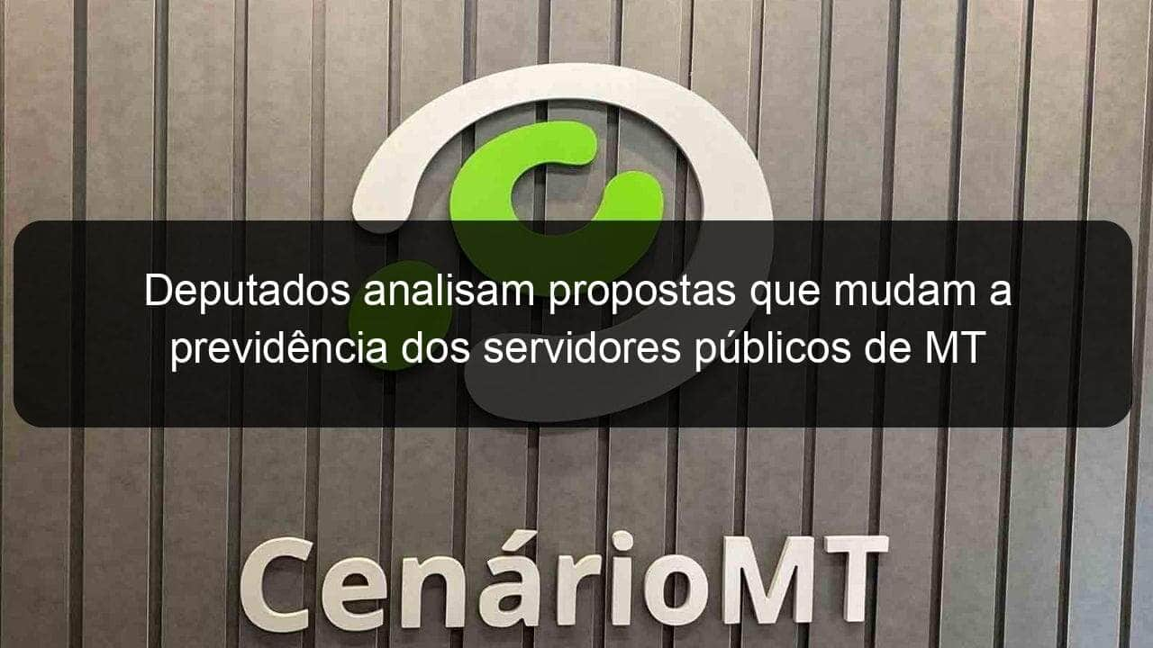 deputados analisam propostas que mudam a previdencia dos servidores publicos de mt 899648