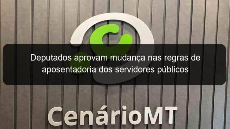 deputados aprovam mudanca nas regras de aposentadoria dos servidores publicos 949825