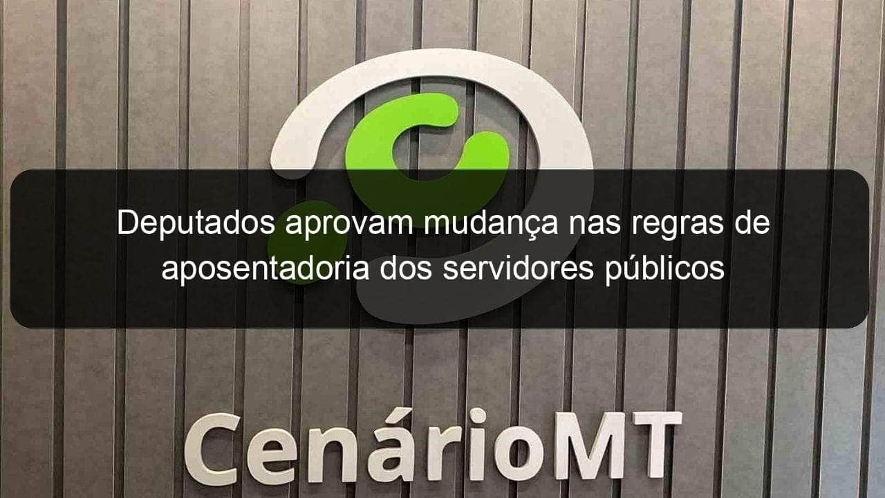 deputados aprovam mudanca nas regras de aposentadoria dos servidores publicos 949825