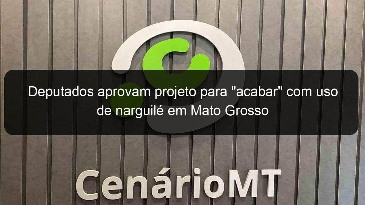 deputados aprovam projeto para acabar com uso de narguile em mato grosso 1050519