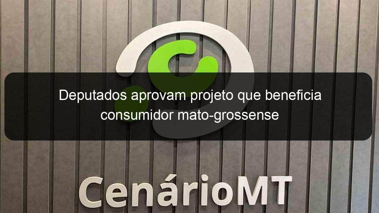 deputados aprovam projeto que beneficia consumidor mato grossense 999568