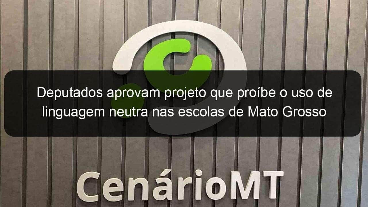 deputados aprovam projeto que proibe o uso de linguagem neutra nas escolas de mato grosso 1084595