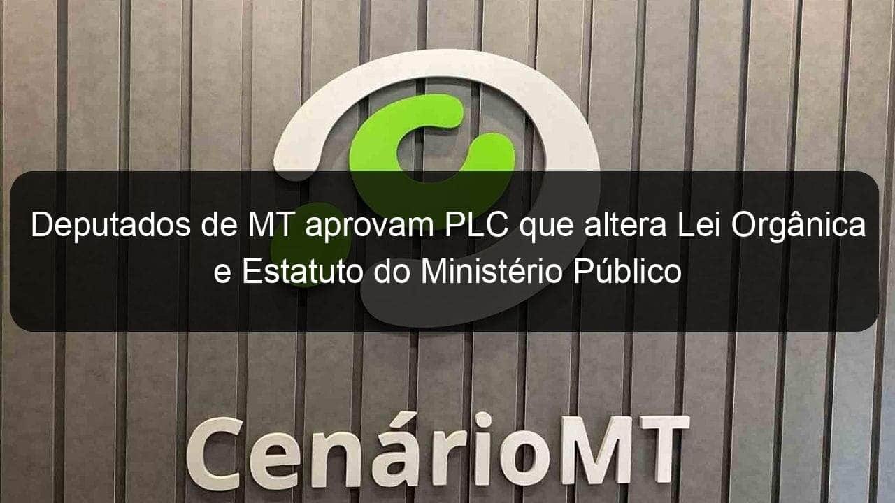 deputados de mt aprovam plc que altera lei organica e estatuto do ministerio publico 1348835