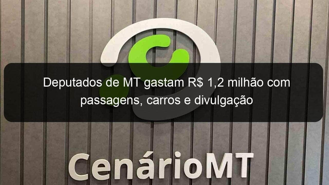 deputados de mt gastam r 12 milhao com passagens carros e divulgacao 1057247