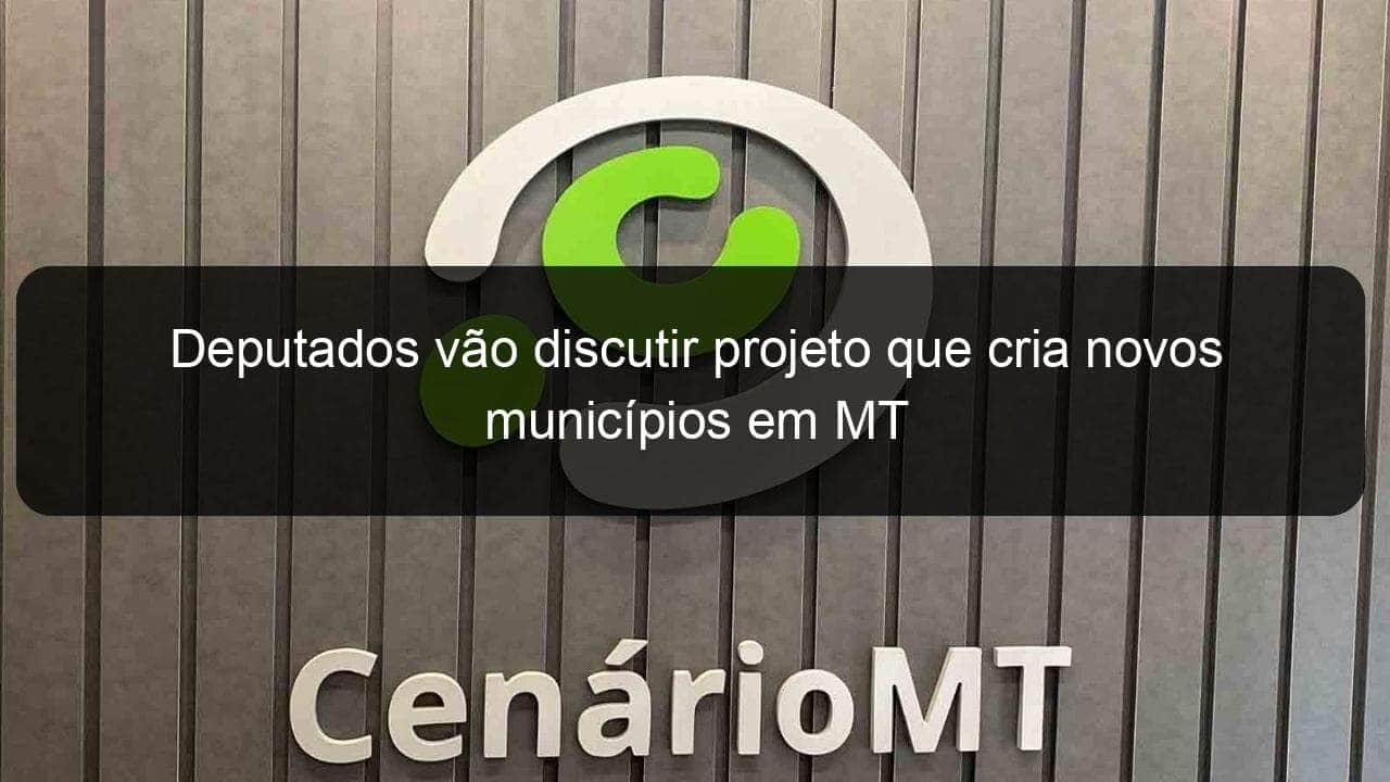 deputados vao discutir projeto que cria novos municipios em mt 852739