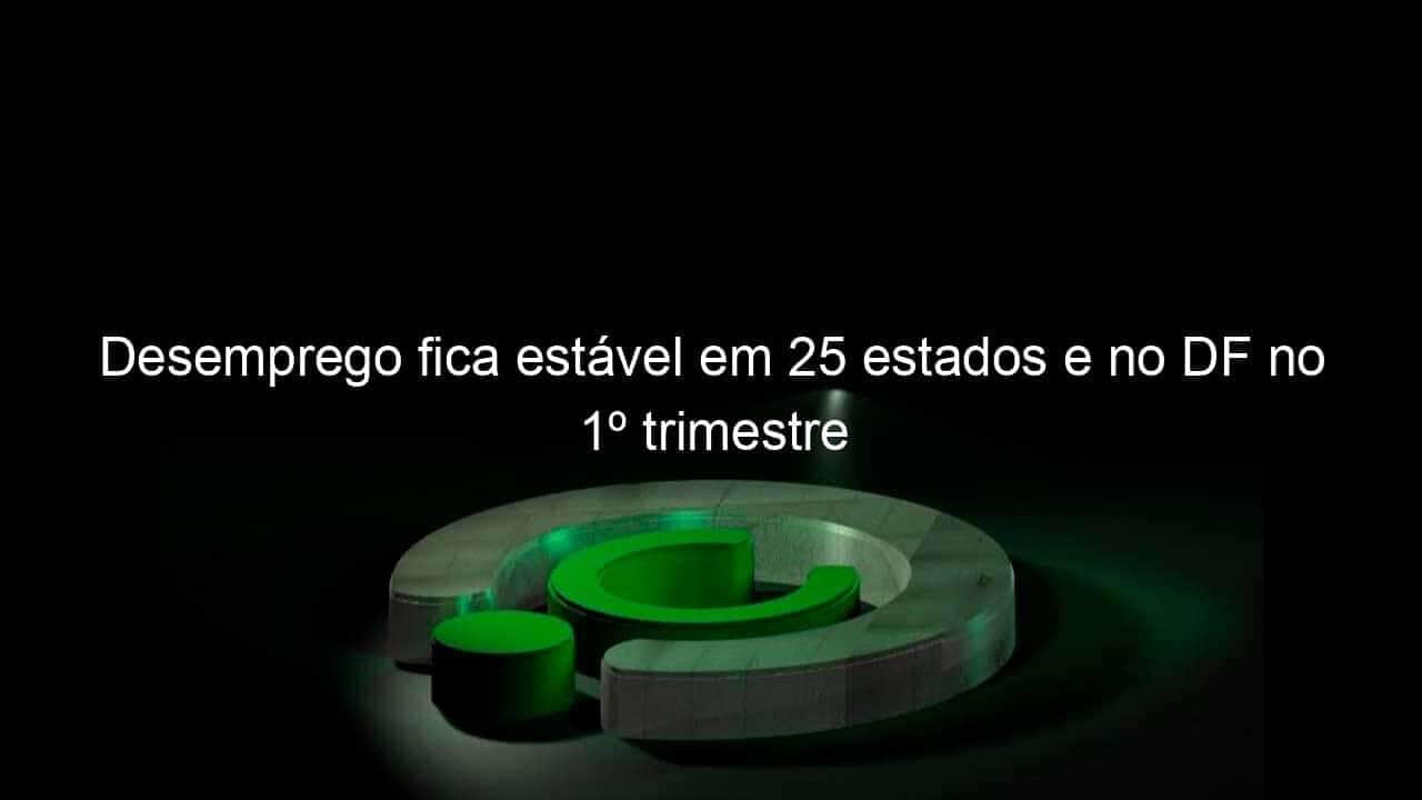 desemprego fica estavel em 25 estados e no df no 1o trimestre 1135665