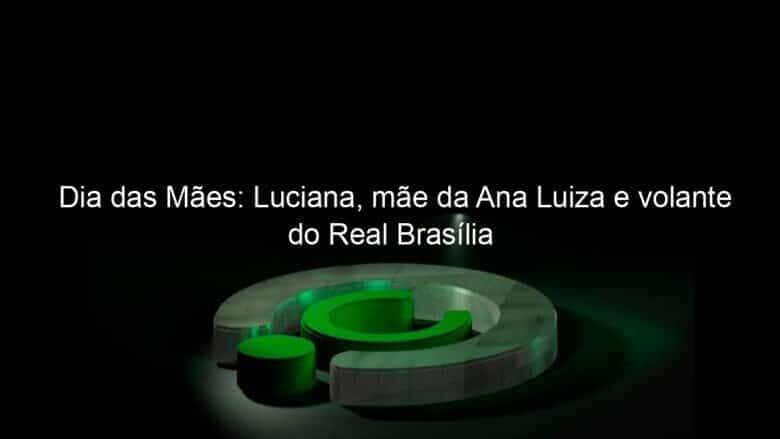 dia das maes luciana mae da ana luiza e volante do real brasilia 1039736