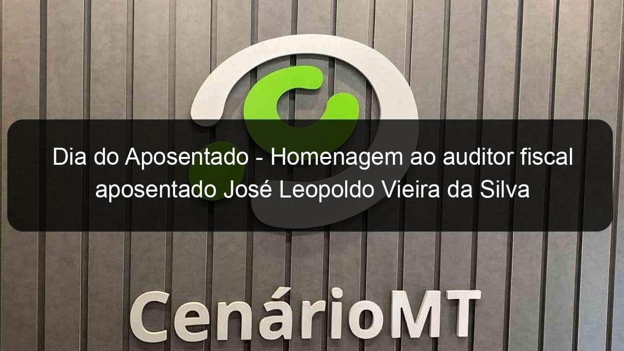 dia do aposentado homenagem ao auditor fiscal aposentado jose leopoldo vieira da silva 795202