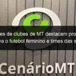 dirigentes de clubes de mt destacam projeto que incentiva o futebol feminino e times das series c e d 1122234