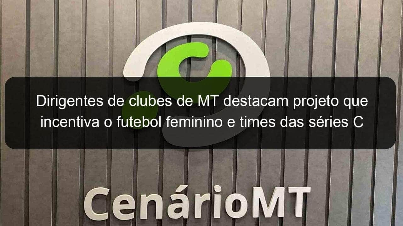 dirigentes de clubes de mt destacam projeto que incentiva o futebol feminino e times das series c e d 1122234