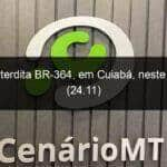 dnit interdita br 364 em cuiaba neste domingo 24 11 870927