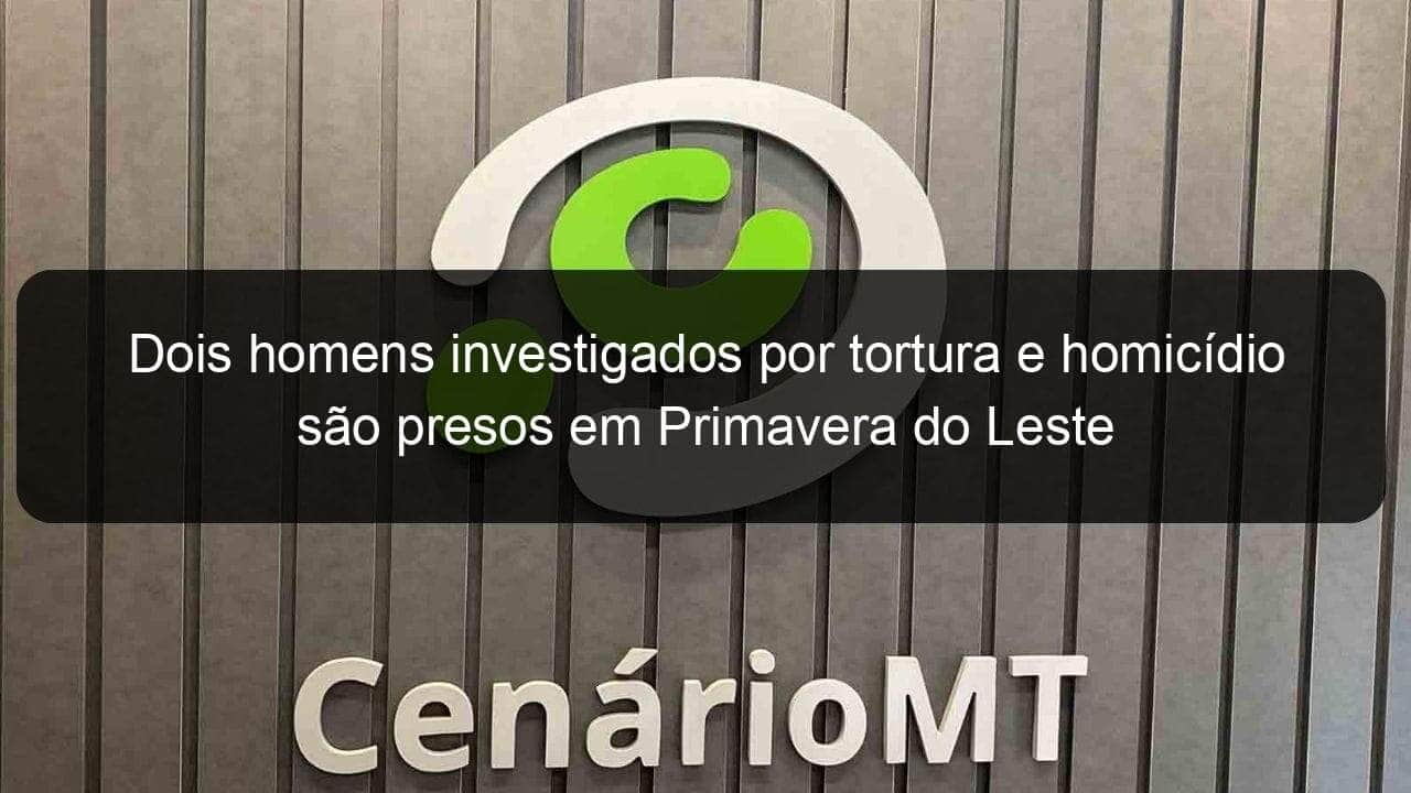 dois homens investigados por tortura e homicidio sao presos em primavera do leste 1052025