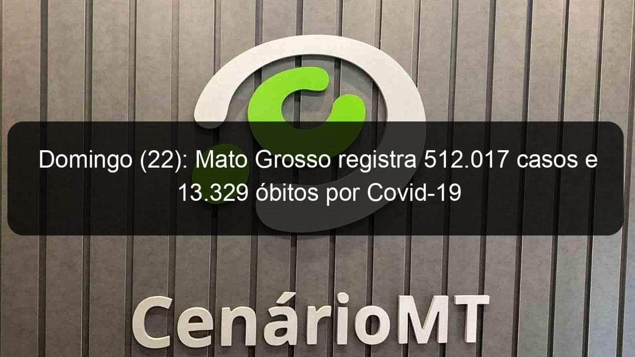 domingo 22 mato grosso registra 512 017 casos e 13 329 obitos por covid 19 1066936