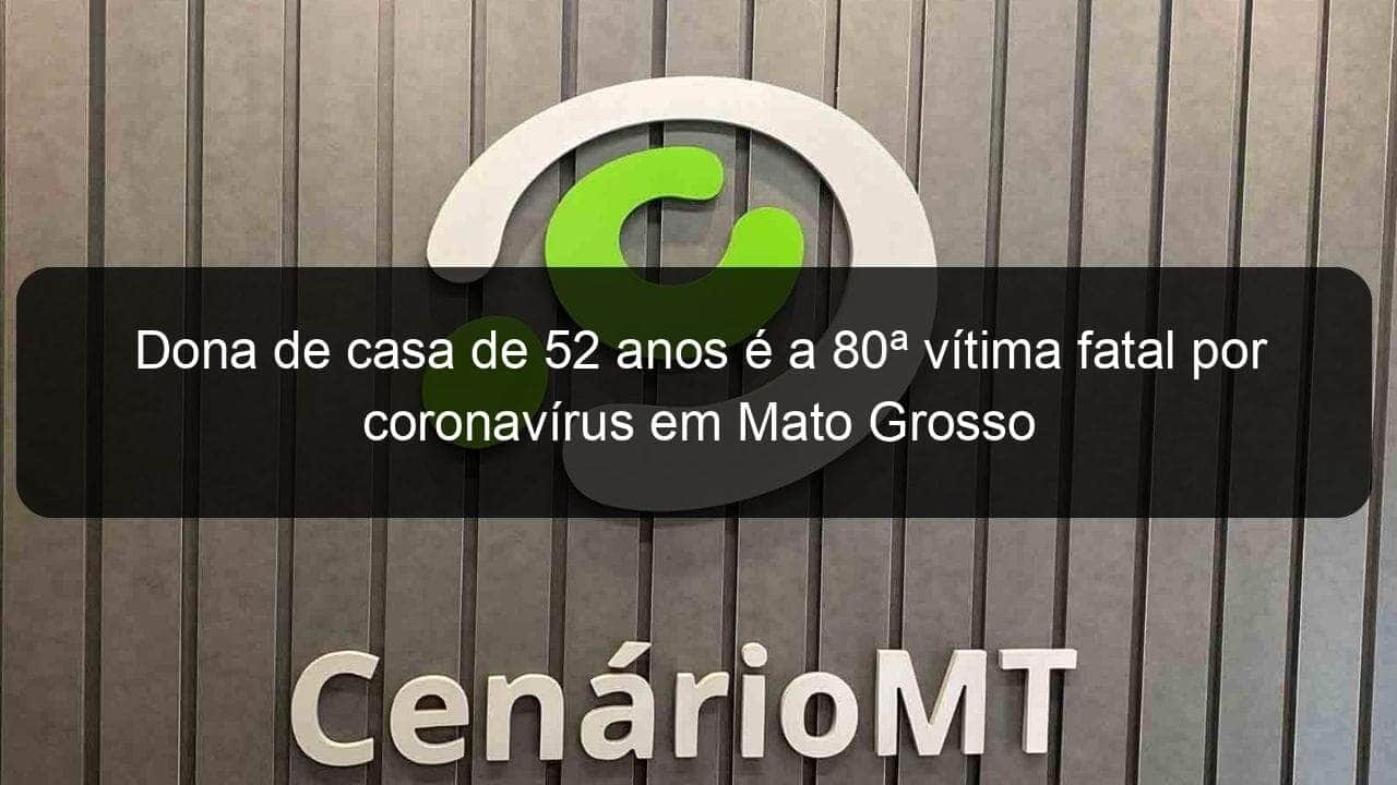 dona de casa de 52 anos e a 80a vitima fatal por coronavirus em mato grosso 918758