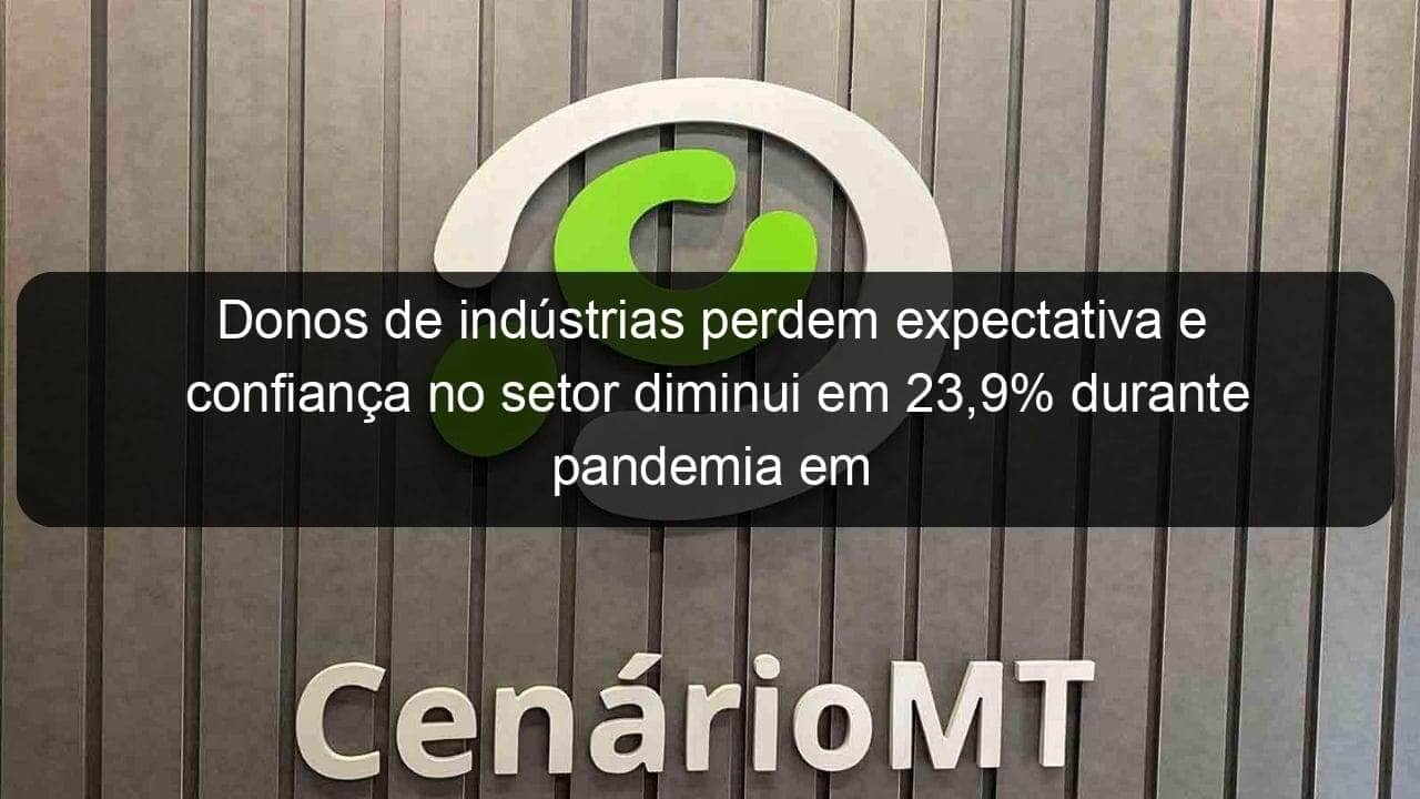 donos de industrias perdem expectativa e confianca no setor diminui em 239 durante pandemia em mt 911360