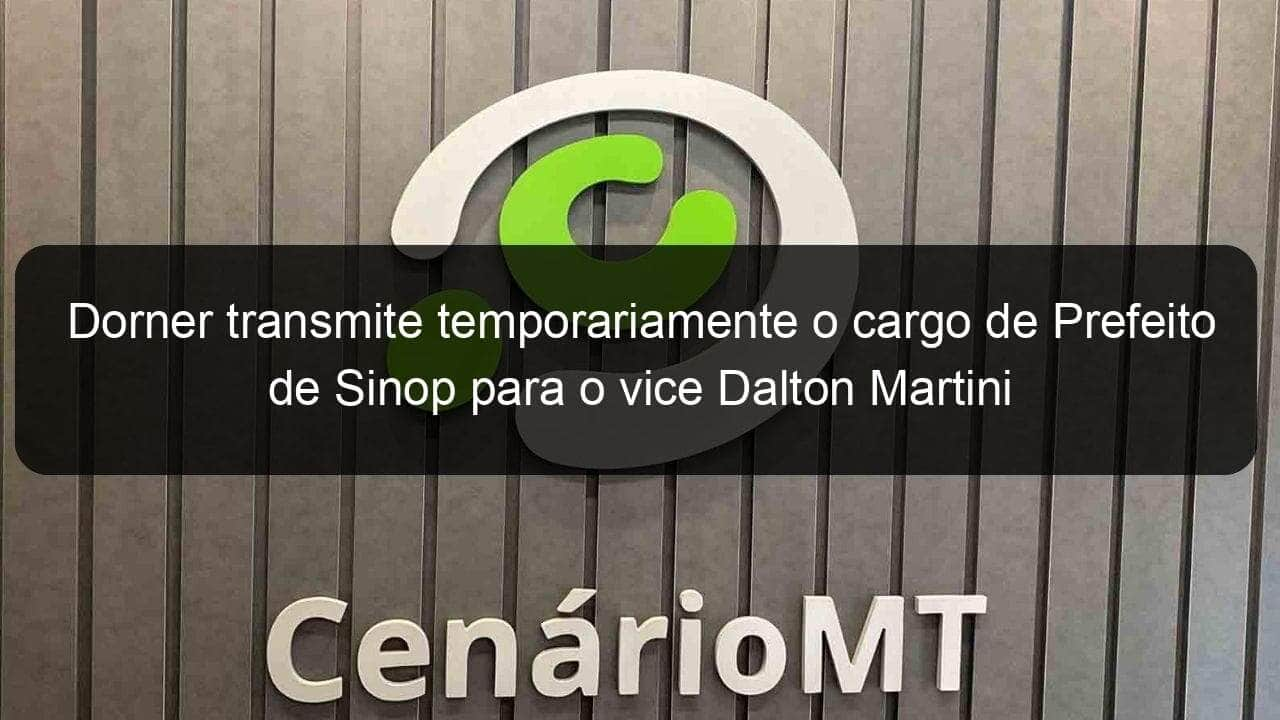 dorner transmite temporariamente o cargo de prefeito de sinop para o vice dalton martini 1088366