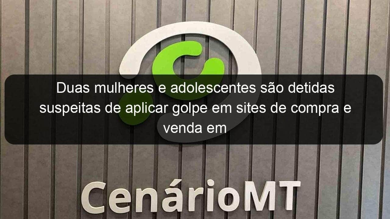 duas mulheres e adolescentes sao detidas suspeitas de aplicar golpe em sites de compra e venda em mt 830927