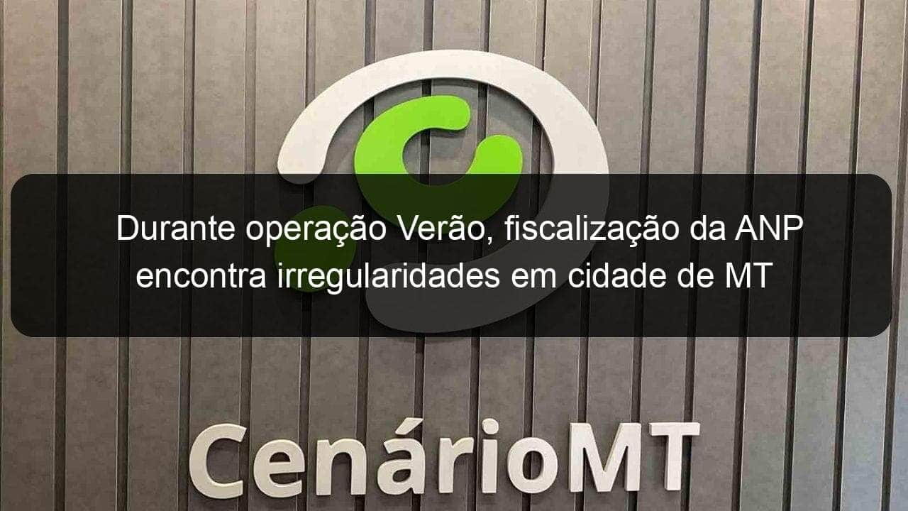 durante operacao verao fiscalizacao da anp encontra irregularidades em cidade de mt 1332696