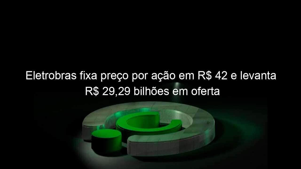 eletrobras fixa preco por acao em r 42 e levanta r 2929 bilhoes em oferta 1142911