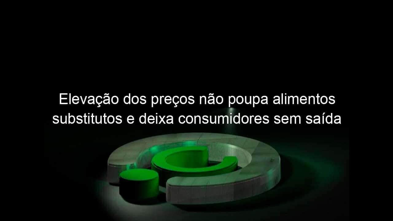 elevacao dos precos nao poupa alimentos substitutos e deixa consumidores sem saida 1127413