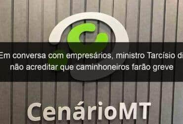 em conversa com empresarios ministro tarcisio diz nao acreditar que caminhoneiros farao greve 1082573