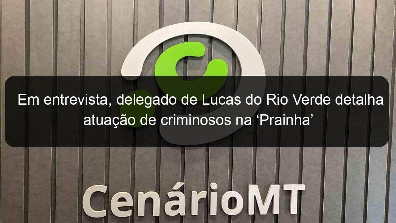 em entrevista delegado de lucas do rio verde detalha atuacao de criminosos na prainha 844248