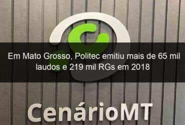 em mato grosso politec emitiu mais de 65 mil laudos e 219 mil rgs em 2018 787353