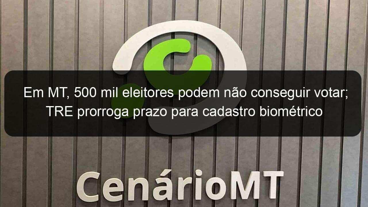 em mt 500 mil eleitores podem nao conseguir votar tre prorroga prazo para cadastro biometrico 889701