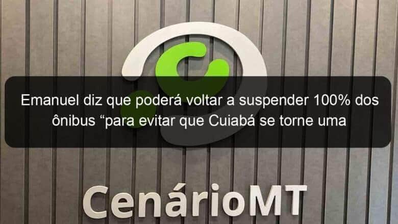 emanuel diz que podera voltar a suspender 100 dos onibus para evitar que cuiaba se torne uma milao 905907