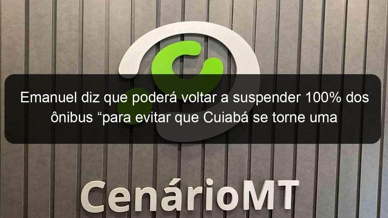 emanuel diz que podera voltar a suspender 100 dos onibus para evitar que cuiaba se torne uma milao 905907