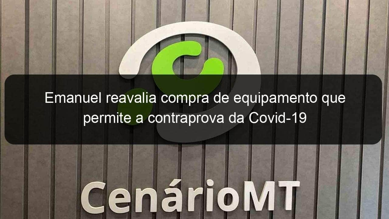 emanuel reavalia compra de equipamento que permite a contraprova da covid 19 907477