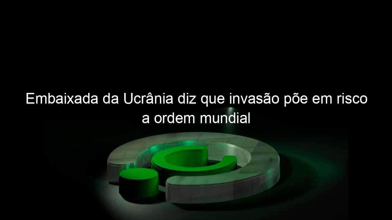 embaixada da ucrania diz que invasao poe em risco a ordem mundial 1114921