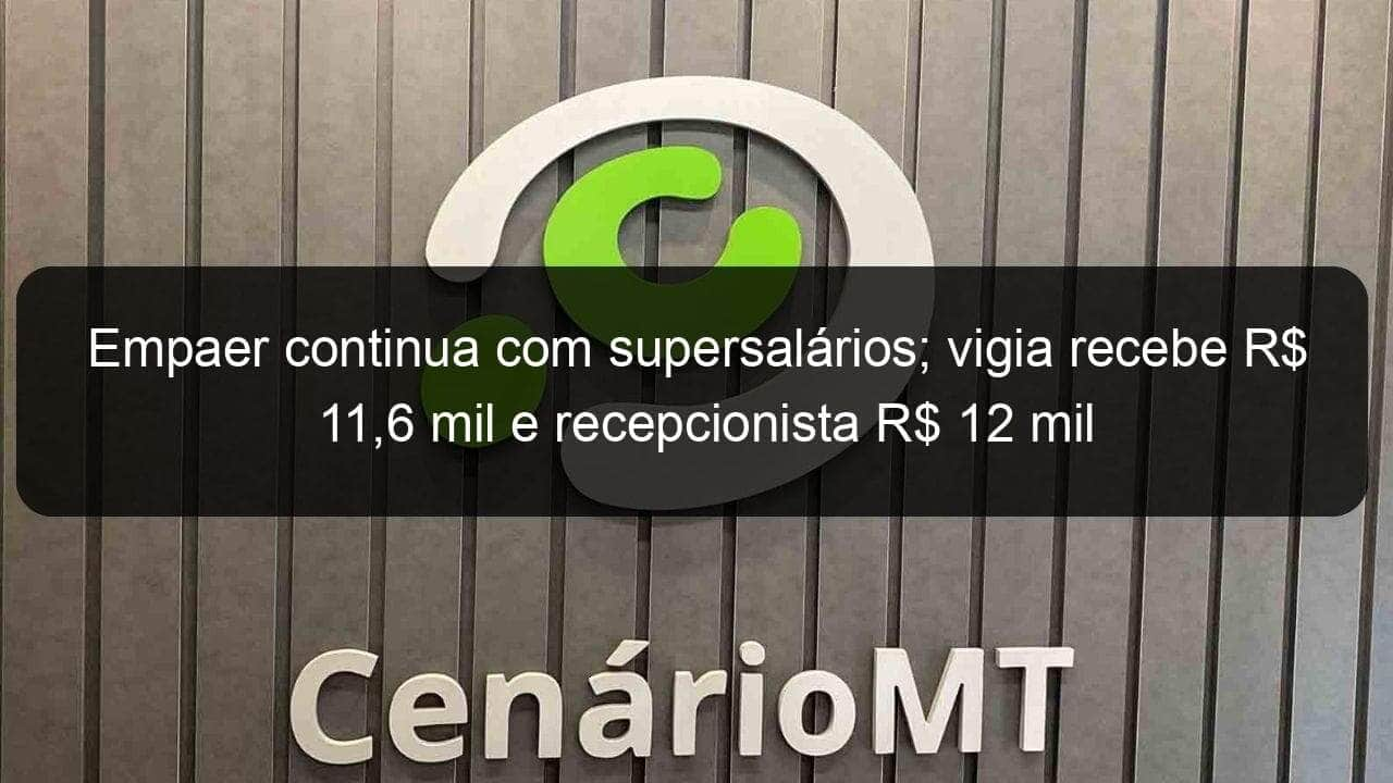 empaer continua com supersalarios vigia recebe r 116 mil e recepcionista r 12 mil 978407