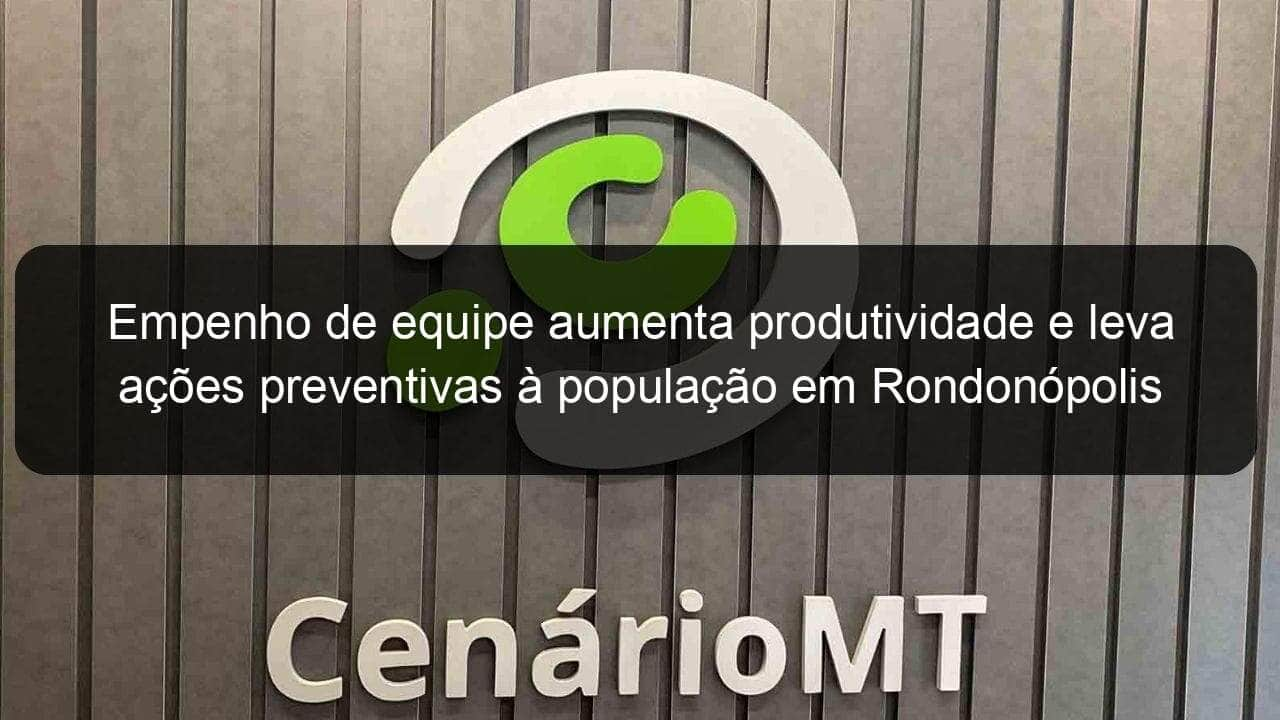 empenho de equipe aumenta produtividade e leva acoes preventivas a populacao em rondonopolis 890908