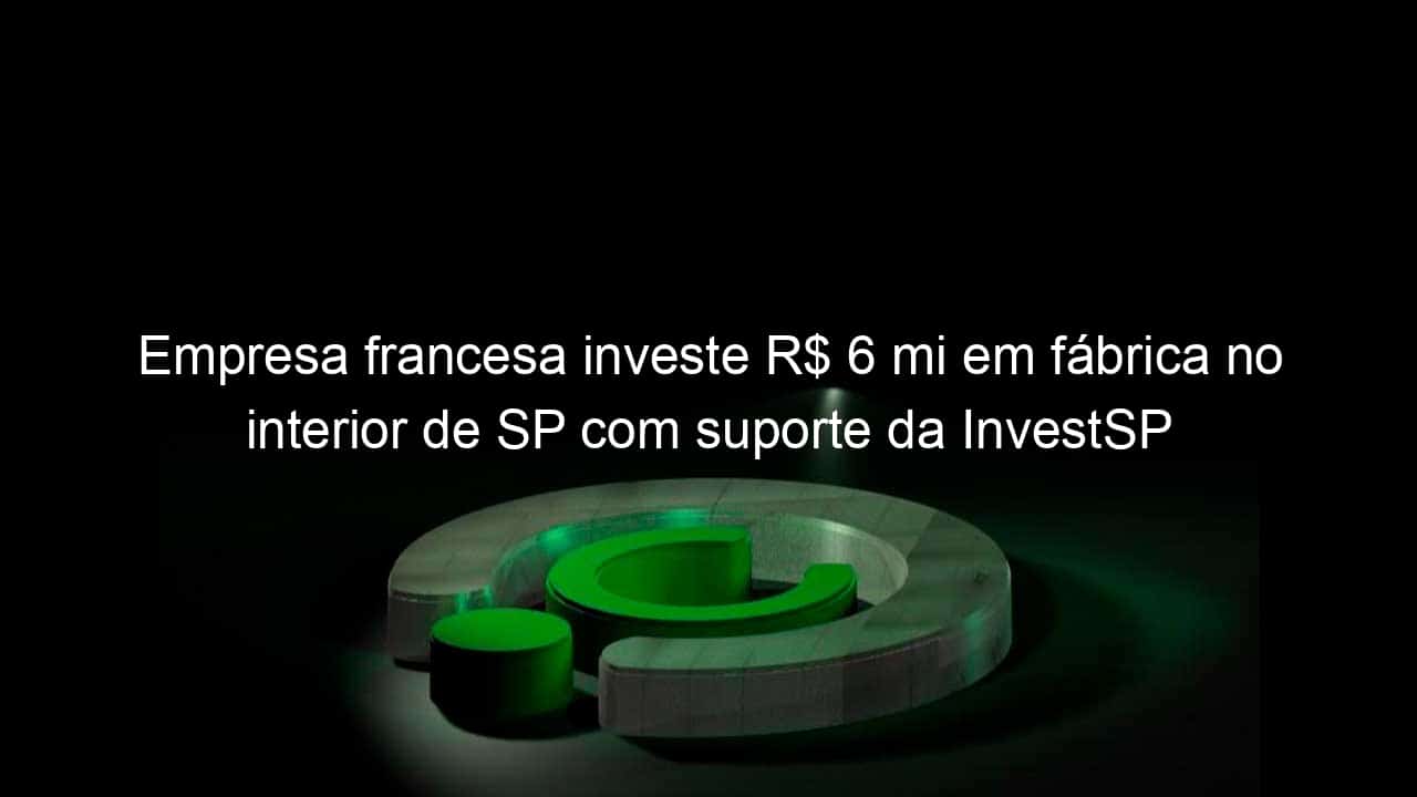 empresa francesa investe r 6 mi em fabrica no interior de sp com suporte da investsp 821144
