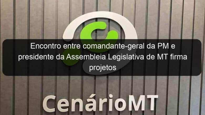 encontro entre comandante geral da pm e presidente da assembleia legislativa de mt firma projetos em parceria 994937