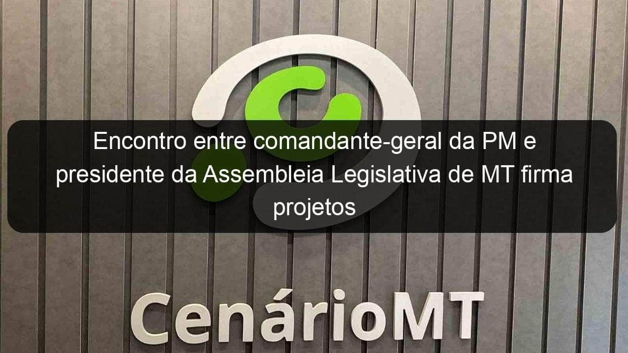 encontro entre comandante geral da pm e presidente da assembleia legislativa de mt firma projetos em parceria 994937