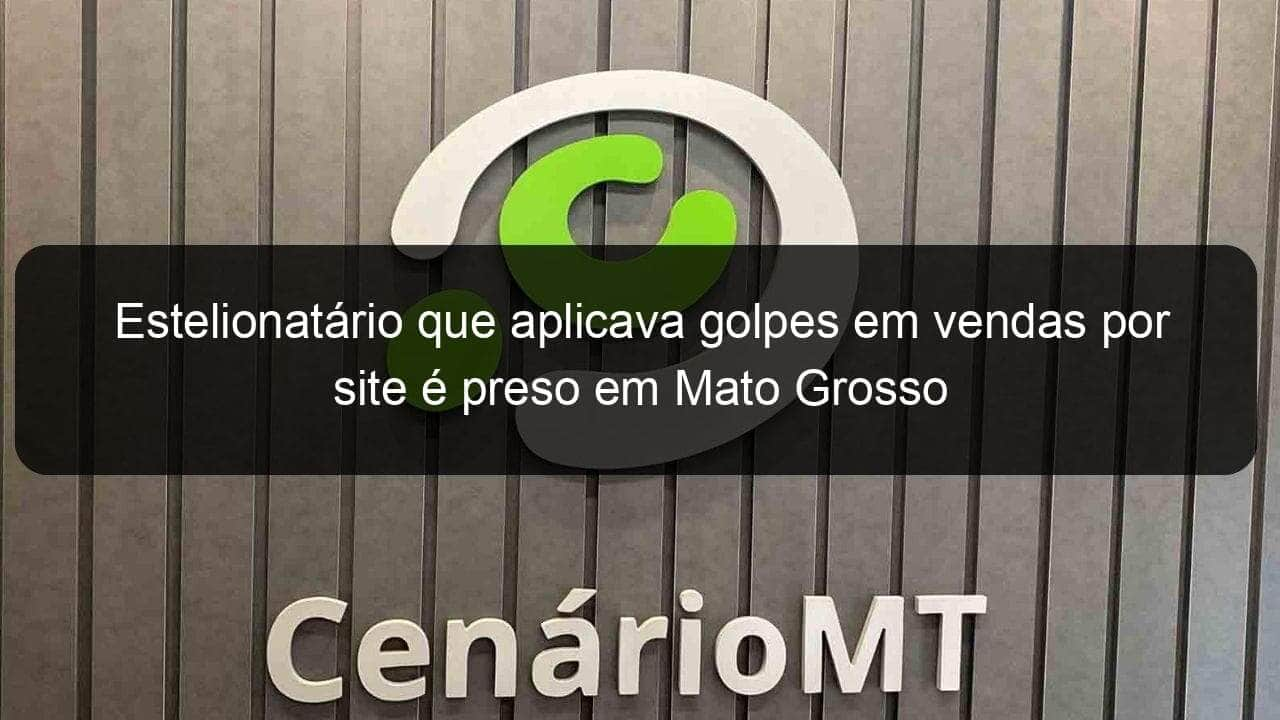 estelionatario que aplicava golpes em vendas por site e preso em mato grosso 1011567