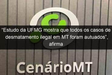 estudo da ufmg mostra que todos os casos de desmatamento ilegal em mt foram autuados afirma governador 1072824