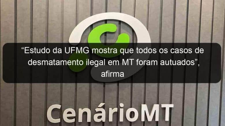 estudo da ufmg mostra que todos os casos de desmatamento ilegal em mt foram autuados afirma governador 1072824