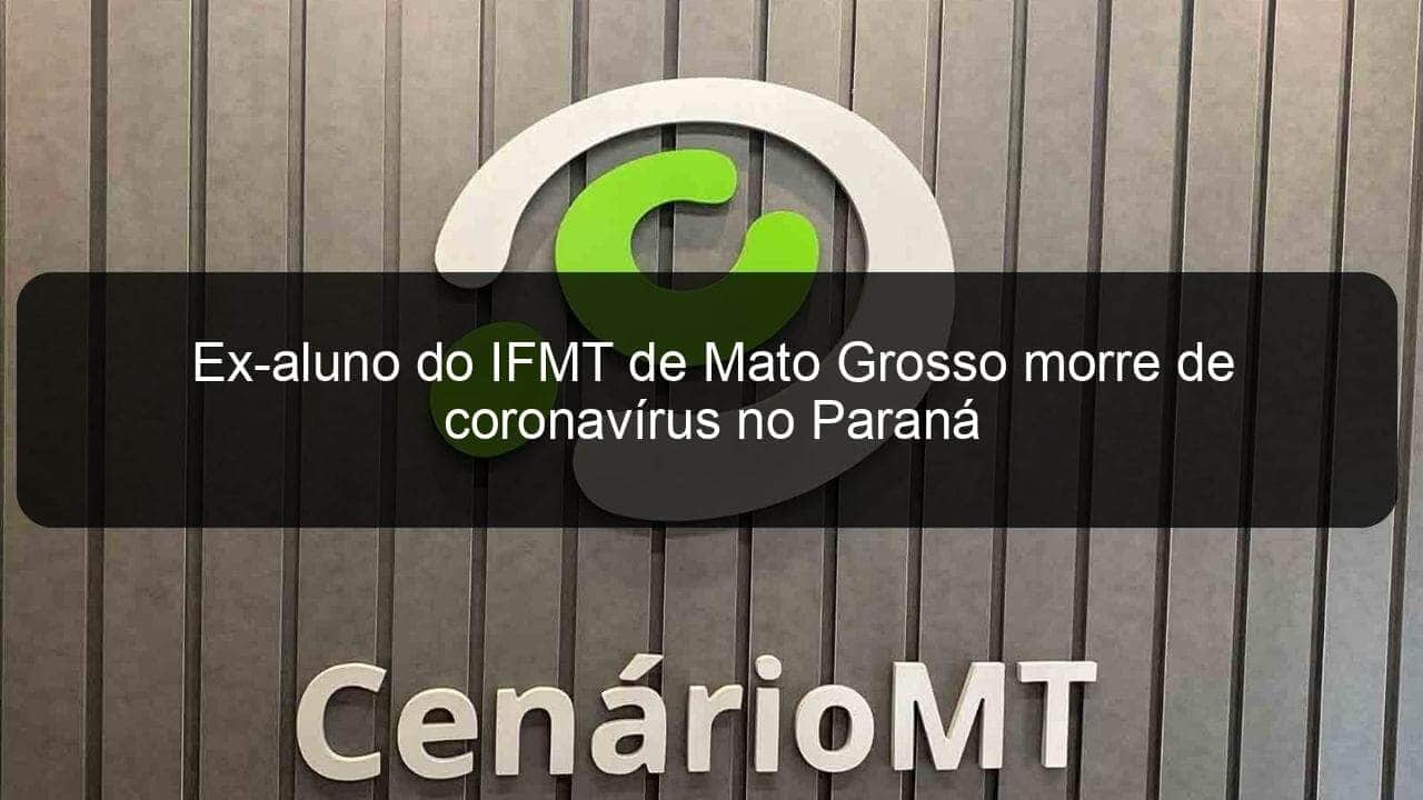 ex aluno do ifmt de mato grosso morre de coronavirus no parana 965875