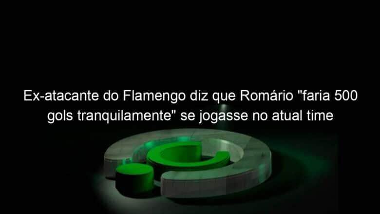 ex atacante do flamengo diz que romario faria 500 gols tranquilamente se jogasse no atual time 1050688