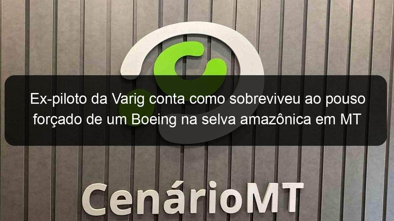 ex piloto da varig conta como sobreviveu ao pouso forcado de um boeing na selva amazonica em mt 899816