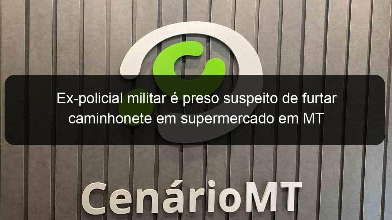 ex policial militar e preso suspeito de furtar caminhonete em supermercado em mt 797500