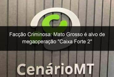 faccao criminosa mato grosso e alvo de megaoperacao caixa forte 2 957746