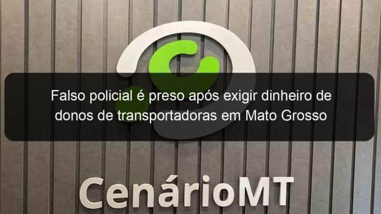 falso policial e preso apos exigir dinheiro de donos de transportadoras em mato grosso 1135158